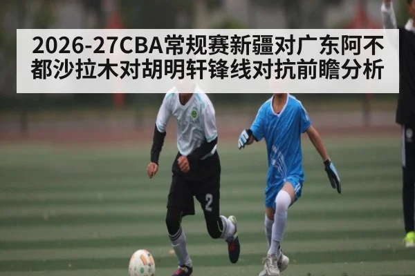 2026-27CBA常规赛新疆对广东阿不都沙拉木对胡明轩锋线对抗前瞻分析